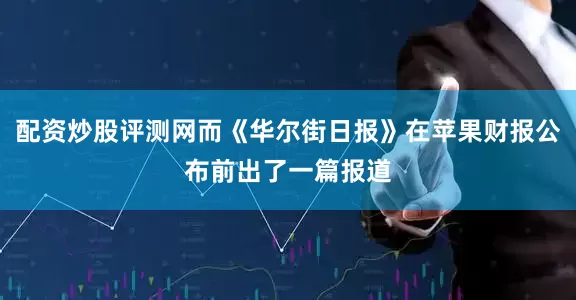 配资炒股评测网而《华尔街日报》在苹果财报公布前出了一篇报道